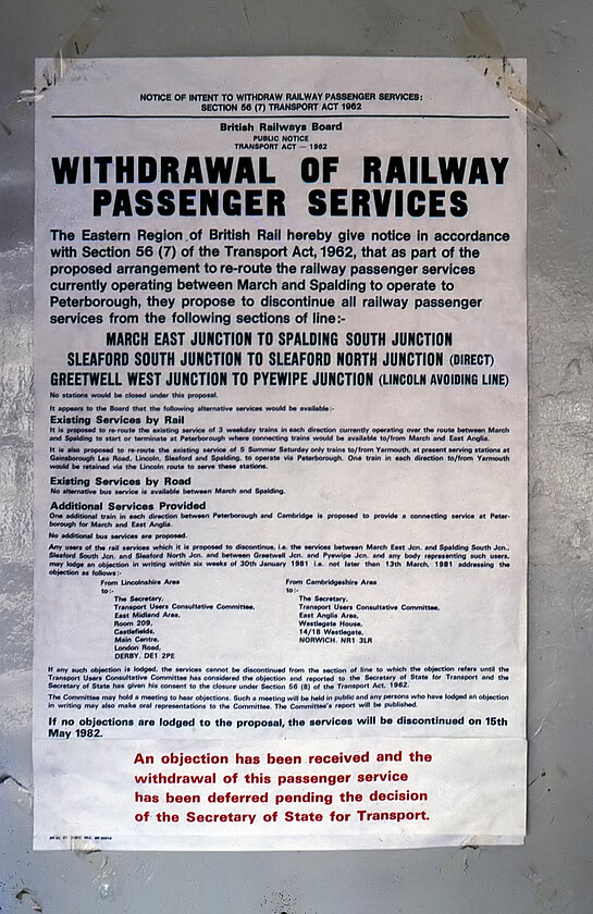 Withdrawal of Service notice, Downham Market station 
 A closure notice posted inside Downham Market station regarding the impending closure of the former GN&GE/Joint line from March to Spalding that we surveyed over the previous two days. The same closure notice also lists the Lincoln Avoiding line from Greetwell West Junction to Pyewipe a line that Graham and I visited last year, see. https://www.ontheupfast.com/p/21936chg/C377646004/x4-essendine-to-lincoln-20-08-80. Notice on this closure notice that the line was due to shut on 15.05.82 some three months previous to this photograph being taken. However, in red a sticker added to the notice reveals that an objection had been received thus delaying the inevitable with the final train running on 29.11.82. Hindsight is a fine thing but with the changes and increase in freight traffic the Joint Line would be a valuable asset today and there is continual talk of its reopening even if on a slightly different route in places due to the trackbed being built on. 
 Keywords: Withdrawal of Service notice Downham Market station